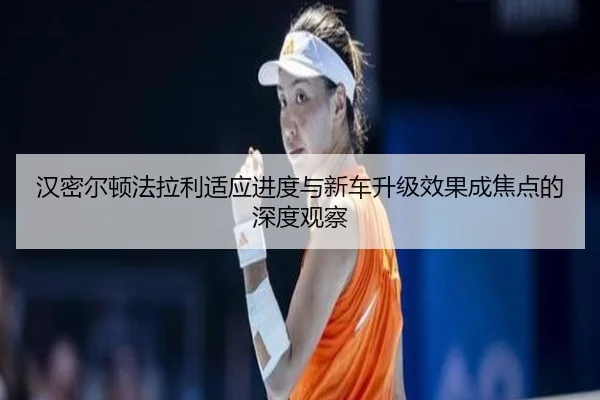 汉密尔顿法拉利适应进度与新车升级效果成焦点的深度观察