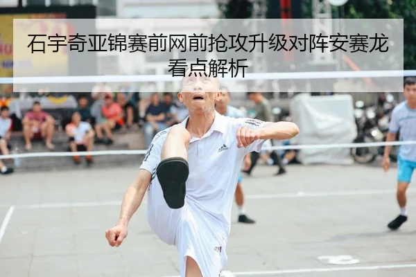 石宇奇亚锦赛前网前抢攻升级对阵安赛龙看点解析