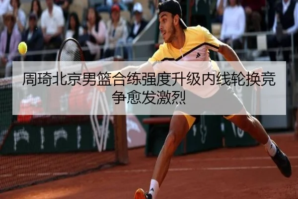 周琦北京男篮合练强度升级内线轮换竞争愈发激烈